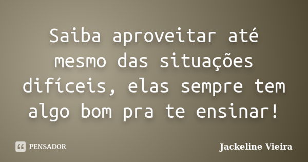 Saiba aproveitar até mesmo das situações difíceis, elas sempre tem algo bom pra te ensinar!... Frase de Jackeline Vieira.