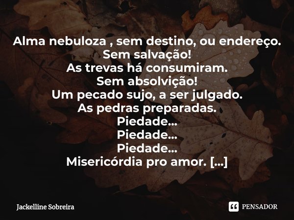 ⁠Alma nebuloza , semdestino, ou endereço.
Sem salvação!
As trevas há consumiram.
Sem absolvição!
Um pecado sujo, a ser julgado.
As pedras preparadas.
Piedade...... Frase de Jackelline Sobreira.