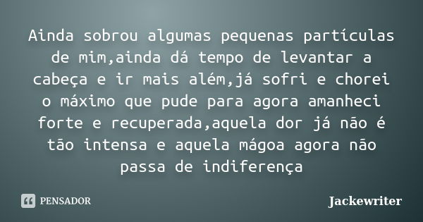 Ainda sobrou algumas pequenas partículas de mim,ainda dá tempo de levantar a cabeça e ir mais além,já sofri e chorei o máximo que pude para agora amanheci forte... Frase de Jackewriter.