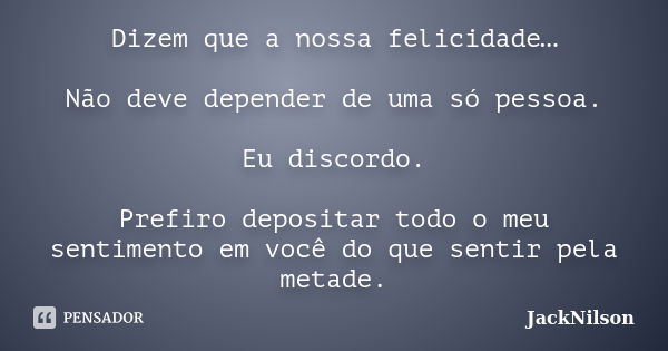 Dizem que a nossa felicidade… Não deve depender de uma só pessoa. Eu discordo. Prefiro depositar todo o meu sentimento em você do que sentir pela metade.... Frase de JackNilson.