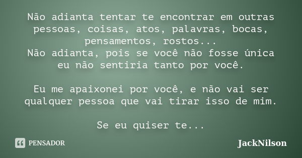 Não adianta tentar te encontrar em outras pessoas, coisas, atos, palavras, bocas, pensamentos, rostos... Não adianta, pois se você não fosse única eu não sentir... Frase de JackNilson.