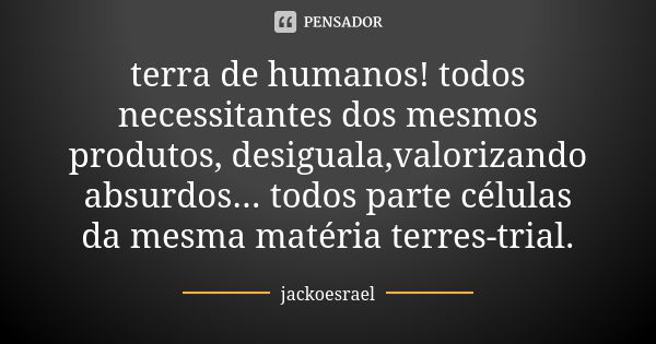 terra de humanos! todos necessitantes dos mesmos produtos, desiguala,valorizando absurdos... todos parte células da mesma matéria terres-trial.... Frase de jackoesrael.