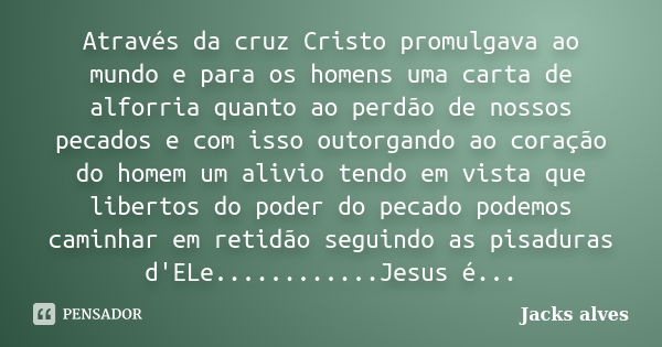 Através da cruz Cristo promulgava ao mundo e para os homens uma carta de alforria quanto ao perdão de nossos pecados e com isso outorgando ao coração do homem u... Frase de Jacks Alves.