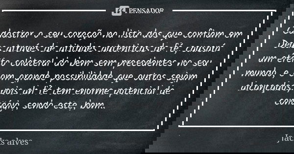Cadastrar o seu coração na lista dos que confiam em Deus através de atitudes autenticas de fé, causará um efeito colateral do bem sem precedentes no seu mundo, ... Frase de Jacks Alves.