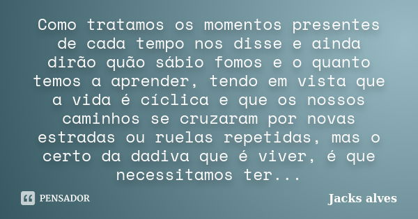 Como tratamos os momentos presentes de cada tempo nos disse e ainda dirão quão sábio fomos e o quanto temos a aprender, tendo em vista que a vida é cíclica e qu... Frase de Jacks Alves.