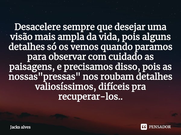 Desacelere sempre que desejar uma visão mais ampla da vida, pois alguns detalhes só os vemos quando paramos para observar com cuidado as paisagens, e precisamo... Frase de Jacks alves.