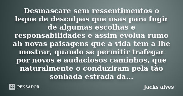 Desmascare sem ressentimentos o leque de desculpas que usas para fugir de algumas escolhas e responsabilidades e assim evolua rumo ah novas paisagens que a vida... Frase de Jacks Alves.