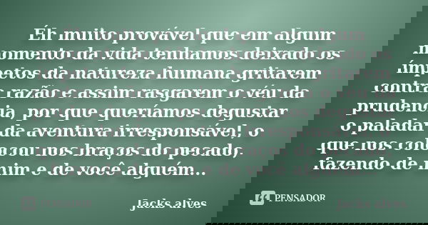 Éh muito provável que em algum momento da vida tenhamos deixado os ímpetos da natureza humana gritarem contra razão e assim rasgarem o véu da prudencia, por que... Frase de Jacks Alves.