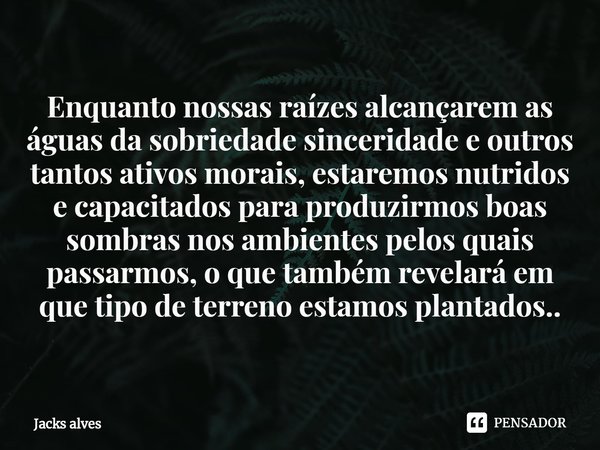 ⁠Enquanto nossas raízes alcançarem as águas da sobriedade sinceridade e outros tantos ativos morais, estaremos nutridos e capacitados para produzirmos boas somb... Frase de Jacks alves.