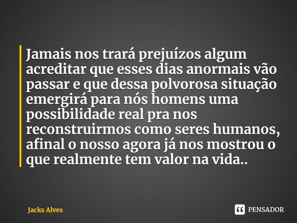 ⁠Jamais nos trará prejuízos algum acreditar que esses dias anormais vão passar e que dessa polvorosa situação emergirá para nós homens uma possibilidade real pr... Frase de Jacks alves.