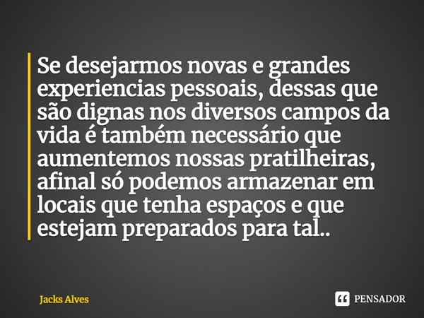 ⁠Se desejarmos novas e grandes experiencias pessoais, dessas que são dignas nos diversos campos da vida é também necessário que aumentemos nossas pratilheiras, ... Frase de Jacks alves.