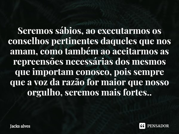 ⁠Seremos sábios, ao executarmos os conselhos pertinentes daqueles que nos amam, como também ao aceitarmos as repreensões necessárias dos mesmos que importam con... Frase de Jacks alves.