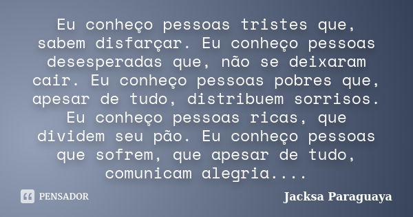 Eu conheço pessoas tristes que, sabem disfarçar. Eu conheço pessoas desesperadas que, não se deixaram cair. Eu conheço pessoas pobres que, apesar de tudo, distr... Frase de Jacksa Paraguaya.