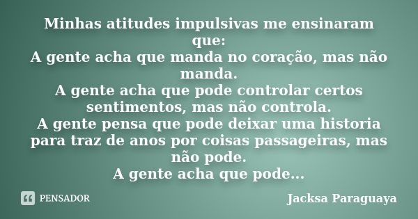 Minhas atitudes impulsivas me ensinaram que: A gente acha que manda no coração, mas não manda. A gente acha que pode controlar certos sentimentos, mas não contr... Frase de Jacksa Paraguaya.