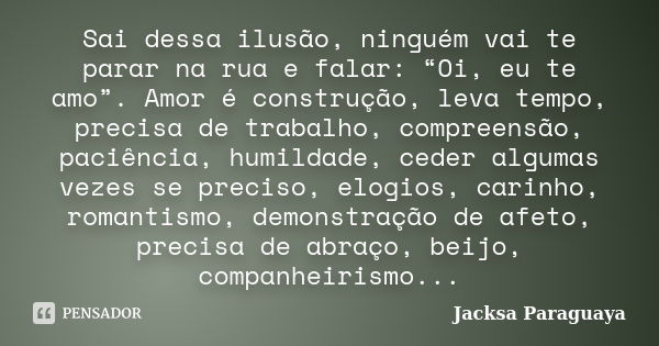 Sai dessa ilusão, ninguém vai te parar na rua e falar: “Oi, eu te amo”. Amor é construção, leva tempo, precisa de trabalho, compreensão, paciência, humildade, c... Frase de Jacksa Paraguaya.