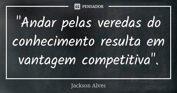 "Andar pelas veredas do conhecimento resulta em vantagem competitiva".... Frase de Jackson Alves.