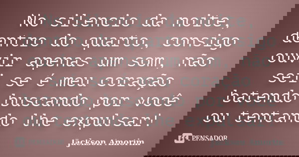 No silencio da noite, dentro do quarto, consigo ouvir apenas um som, não sei se é meu coração batendo buscando por você ou tentando lhe expulsar!... Frase de Jackson Amorim.