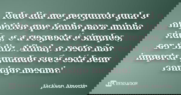 Todo dia me pergunto qual o objetivo que tenho para minha vida, e a resposta é simples, ser feliz. Afinal, o resto não importa quando você está bem consigo mesm... Frase de Jackson Amorim.