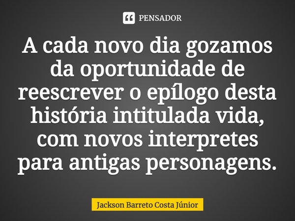 ⁠A cada novo dia gozamos da oportunidade de reescrever o epílogo desta história intitulada vida, com novos interpretes para antigas personagens.... Frase de Jackson Barreto Costa Júnior.