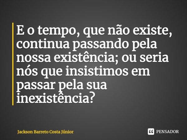 ⁠E o tempo, que não existe, continua passando pela nossa existência; ou seria nós que insistimos em passar pela sua inexistência?... Frase de Jackson Barreto Costa Júnior.