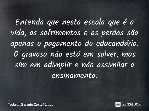 ⁠Entenda que nesta escola que é a vida, os sofrimentos e as perdas são apenas o pagamento do educandário. O gravoso não está em solver, mas sim em adimplir e nã... Frase de Jackson Barreto Costa Júnior.