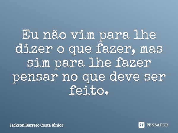 ⁠Eu não vim para lhe dizer o que fazer, mas sim para lhe fazer pensar no que deve ser feito.... Frase de Jackson Barreto Costa Júnior.