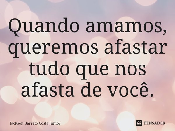 ⁠Quando amamos, queremos afastar tudo que nos afasta de você.... Frase de Jackson Barreto Costa Júnior.