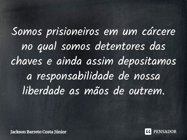 ⁠Somos prisioneiros em um cárcere no qual somos detentores das chaves e ainda assim depositamos a responsabilidade de nossa liberdade as mãos de outrem.... Frase de Jackson Barreto Costa Júnior.