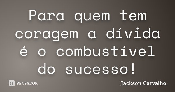 Para quem tem coragem a dívida é o combustível do sucesso!... Frase de Jackson Carvalho.