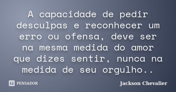 A capacidade de pedir desculpas e reconhecer um erro ou ofensa, deve ser na mesma medida do amor que dizes sentir, nunca na medida de seu orgulho..... Frase de Jackson Chevalier.