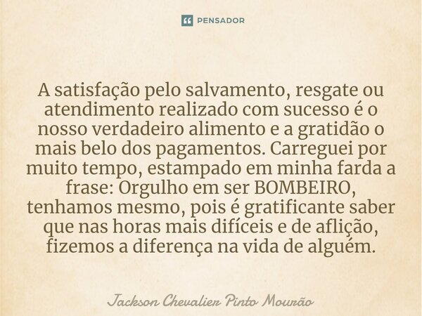 A satisfação pelo salvamento, resgate ou atendimento realizado com sucesso é o nosso verdadeiro alimento, e a gratidão é o mais belo dos pagamentos. Carreguei p... Frase de Jackson Chevalier Pinto Mourão.