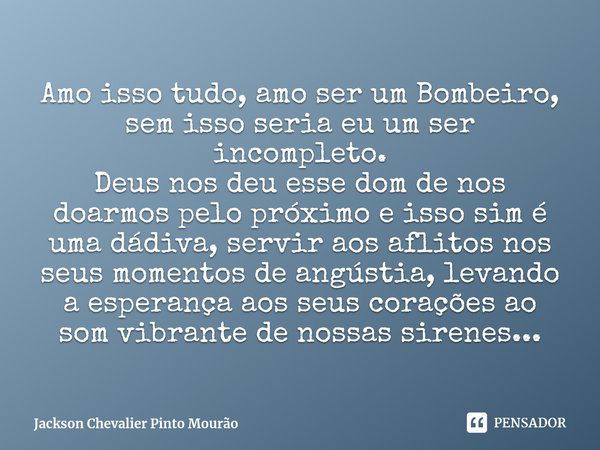 ⁠Amo isso tudo, amo ser um Bombeiro, sem isso seria eu um ser incompleto.
Deus nos deu esse dom de nos doarmos pelo próximo e isso sim é uma dádiva, servir aos ... Frase de Jackson Chevalier Pinto Mourão.