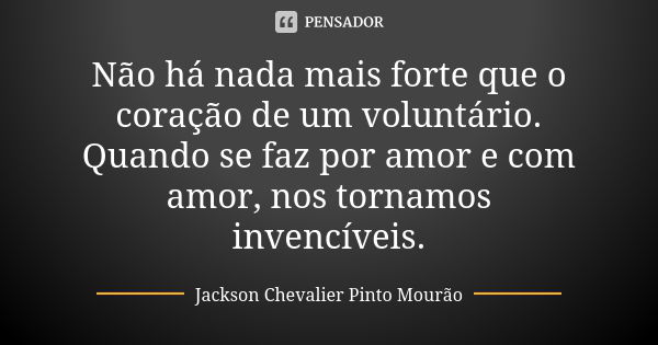 Não há nada mais forte que o coração de um voluntário. Quando se faz por amor e com amor, nos tornamos invencíveis.... Frase de Jackson Chevalier Pinto Mourão.