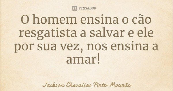 O homem ensina o cão resgatista a salvar e ele por sua vez, nos ensina a amar!... Frase de Jackson Chevalier Pinto Mourão.