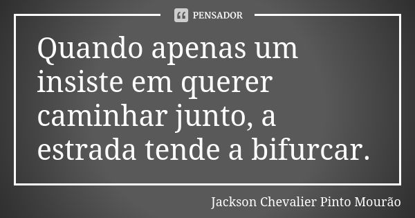 Quando apenas um insiste em querer caminhar junto, a estrada tende a bifurcar.... Frase de Jackson Chevalier Pinto Mourão.
