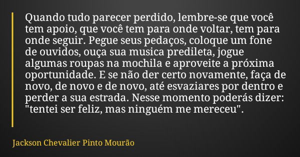 Quando tudo parecer perdido, lembre-se que você tem apoio, que você tem para onde voltar, tem para onde seguir. Pegue seus pedaços, coloque um fone de ouvidos, ... Frase de Jackson Chevalier Pinto Mourão.