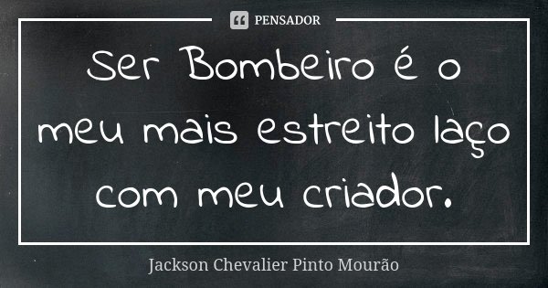 Ser Bombeiro é o meu mais estreito laço com meu criador.... Frase de Jackson Chevalier Pinto Mourão.