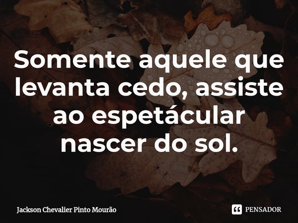 Somente aquele que levanta cedo, assiste ao espetácular nascer do sol.... Frase de Jackson Chevalier Pinto Mourão.