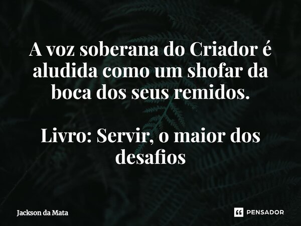 ⁠A voz soberana do Criador é aludida como um shofar da boca dos seus remidos. Livro: Servir, o maior dos desafios... Frase de Jackson da Mata.