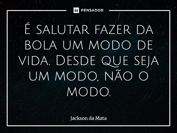 ⁠É salutar fazer da bola um modo de vida. Desde que seja um modo, não o modo.... Frase de Jackson da Mata.