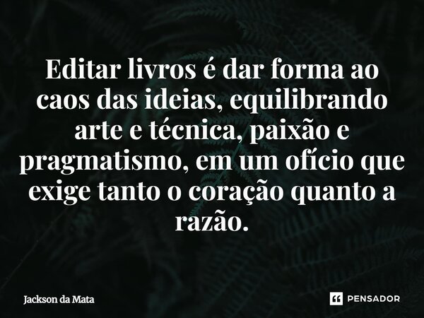 ⁠Editar livros é dar forma ao caos das ideias, equilibrando arte e técnica, paixão e pragmatismo, em um ofício que exige tanto o coração quanto a razão.... Frase de Jackson da Mata.