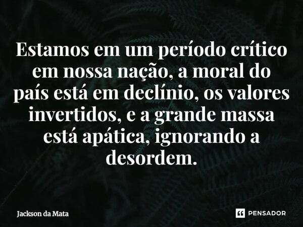 ⁠Estamos em um período crítico em nossa nação, a moral do país está em declínio, os valores invertidos, e a grande massa está apática, ignorando a desordem.... Frase de Jackson da Mata.