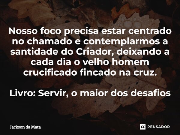 ⁠Nosso foco precisa estar centrado no chamado e contemplarmos a santidade do Criador, deixando a cada dia o velho homem crucificado fincado na cruz. Livro: Serv... Frase de Jackson da Mata.