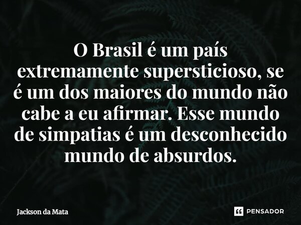 ⁠O Brasil é um país extremamente supersticioso, se é um dos maiores do mundo não cabe a eu afirmar. Esse mundo de simpatias é um desconhecido mundo de absurdos.... Frase de Jackson da Mata.