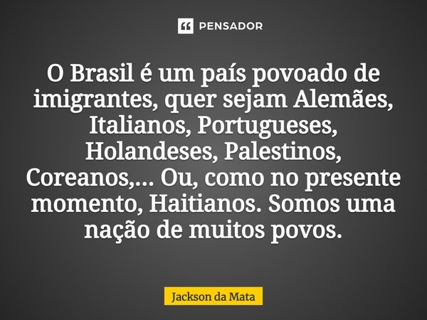 ⁠O Brasil é um país povoado de imigrantes, quer sejam Alemães, Italianos, Portugueses, Holandeses, Palestinos, Coreanos,... Ou, como no presente momento, Haitia... Frase de Jackson da Mata.