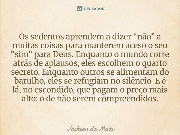 ⁠Os sedentos aprendem a dizer “não” a muitas coisas para manterem aceso o seu “sim” para Deus. Enquanto o mundo corre atrás de aplausos, eles escolhem o quarto ... Frase de Jackson da Mata.