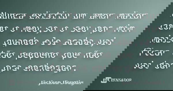 Nunca existiu um amor maior como o meu,so o seu por mim mais quando ele acaba,vai ficar tão pequeno que não vai dar pra enchergar.... Frase de Jackson Douglas.