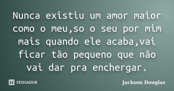 Nunca existiu um amor maior como o meu,so o seu por mim mais quando ele acaba,vai ficar tão pequeno que não vai dar pra enchergar.... Frase de Jackson Douglas.