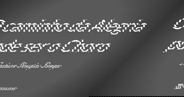 O caminho da Alegria pode ser o Choro... Frase de Jackson Douglas Borges.