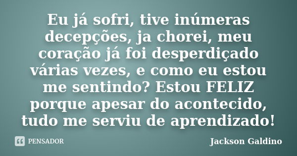 Eu já sofri, tive inúmeras decepções, ja chorei, meu coração já foi desperdiçado várias vezes, e como eu estou me sentindo? Estou FELIZ porque apesar do acontec... Frase de Jackson Galdino.